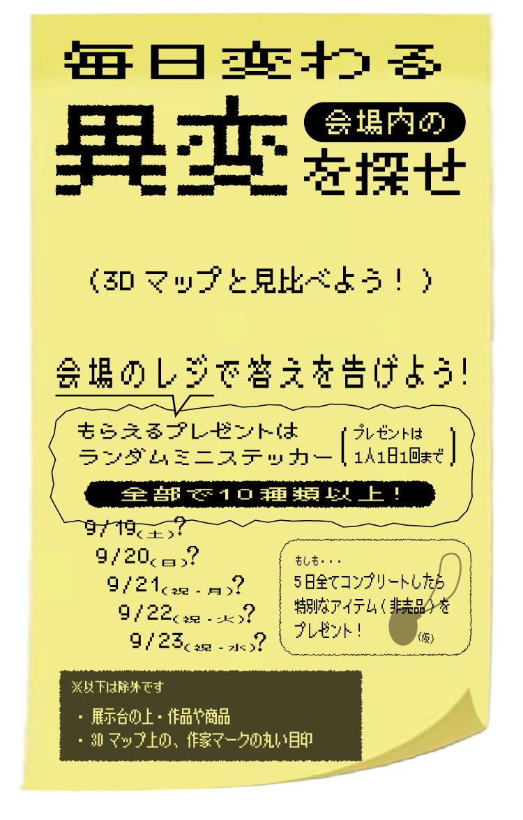 毎日変わる 会場内の異変を探せ（3Dマップと見比べよう！） 会場のレジで答えを告げよう！もらえるプレゼントはランダムミニステッカー 全部で10種類以上！（プレゼントは一人一日一回まで） 9/19（土）〜9/23（祝・水）もしも...5日全てコンプリートしたら特別なアイテム（非売品）をプレゼント！ ※以下は除外です 展示台の上・作品や商品 3Dマップ上の、作家マークの丸い目印
